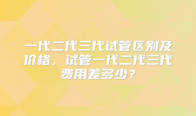 一代二代三代试管区别及价格,试管一代二代三代费用差多少?