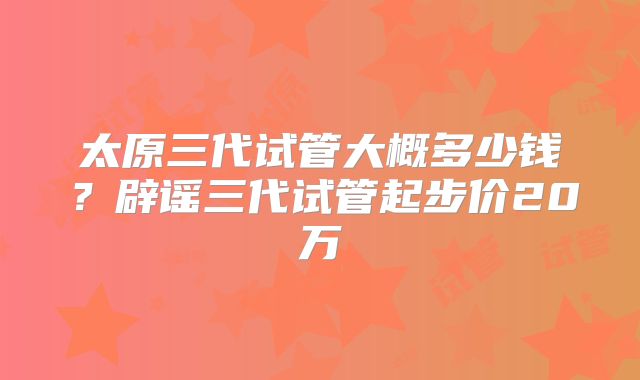 太原三代试管大概多少钱?辟谣三代试管起步价20万
