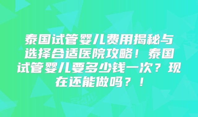 泰国试管婴儿费用揭秘与选择合适医院攻略!泰国试管婴儿要多少钱一次?现在还能做吗?!