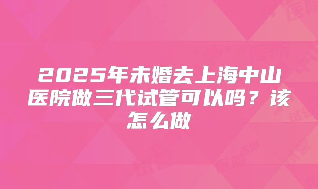 2025年未婚去上海中山医院做三代试管可以吗?该怎么做