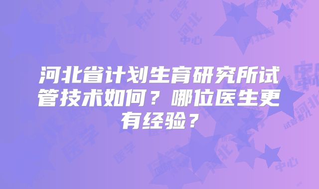 河北省计划生育研究所试管技术如何?哪位医生更有经验?