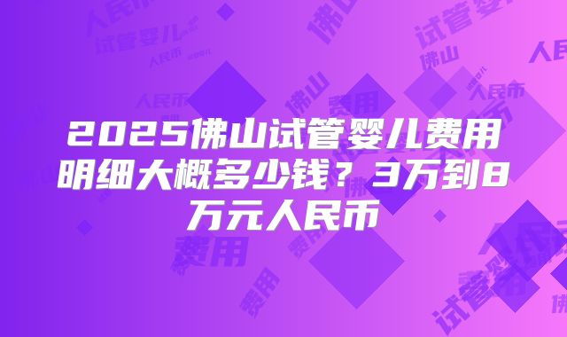 2025佛山试管婴儿费用明细大概多少钱？3万到8万元人民币