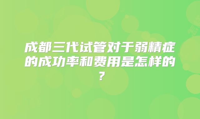 成都三代试管对于弱精症的成功率和费用是怎样的?