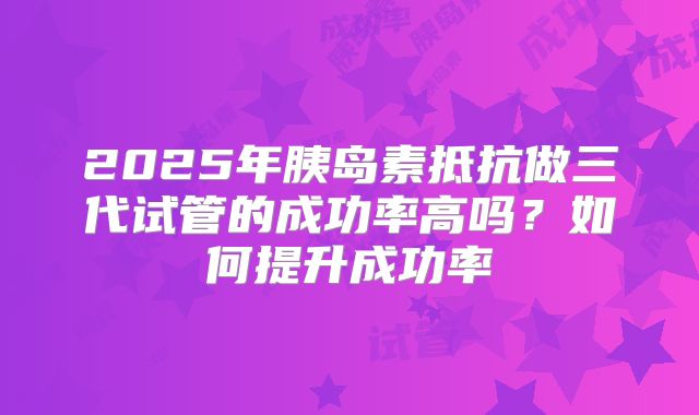 2025年胰岛素抵抗做三代试管的成功率高吗?如何提升成功率