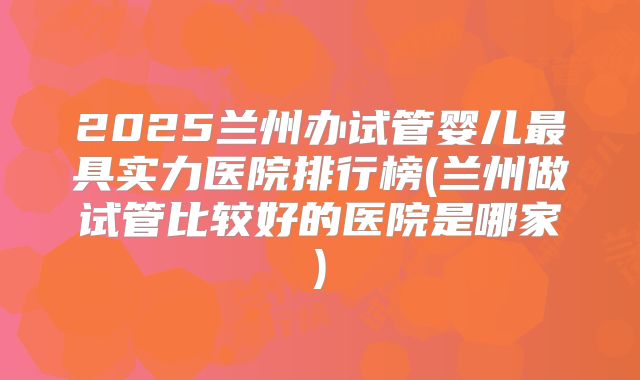 2025兰州办试管婴儿最具实力医院排行榜(兰州做试管比较好的医院是哪家)