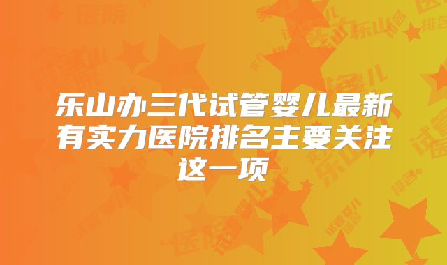 乐山办三代试管婴儿最新有实力医院排名主要关注这一项