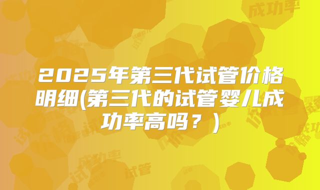 2025年第三代试管价格明细(第三代的试管婴儿成功率高吗?)