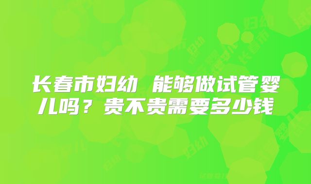 长春市妇幼 能够做试管婴儿吗？贵不贵需要多少钱