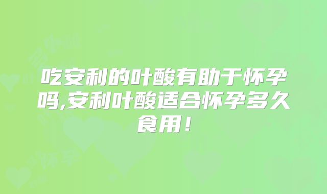 吃安利的叶酸有助于怀孕吗,安利叶酸适合怀孕多久食用!