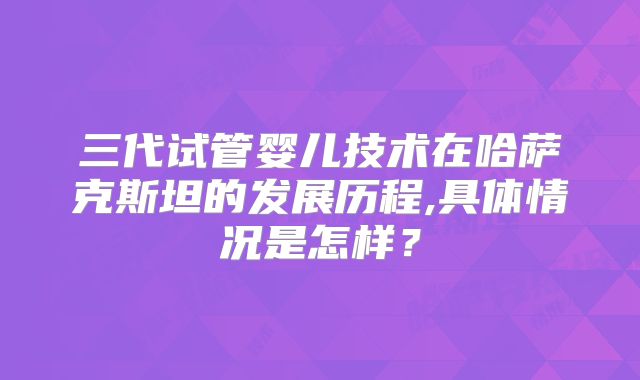 三代试管婴儿技术在哈萨克斯坦的发展历程,具体情况是怎样？