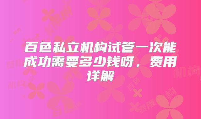 百色私立机构试管一次能成功需要多少钱呀,费用详解