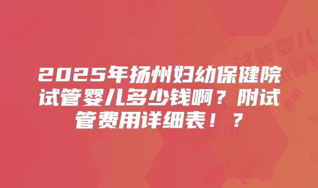 2025年扬州妇幼保健院试管婴儿多少钱啊?附试管费用详细表!?
