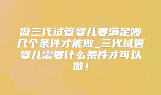 做三代试管婴儿要满足哪几个条件才能做_三代试管婴儿需要什么条件才可以做！