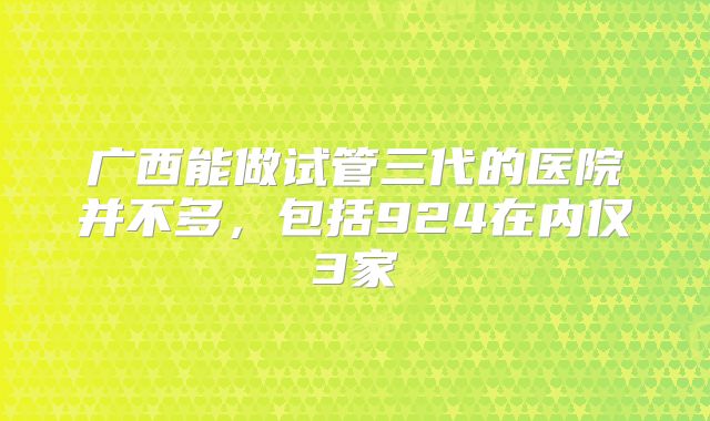 广西能做试管三代的医院并不多,包括924在内仅3家