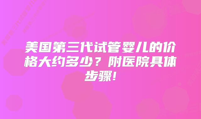 美国第三代试管婴儿的价格大约多少？附医院具体步骤!