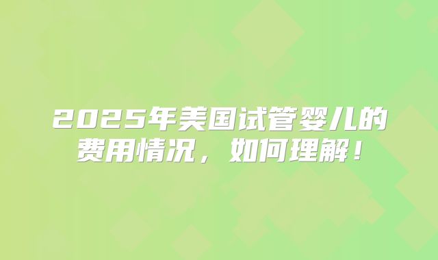2025年美国试管婴儿的费用情况,如何理解!