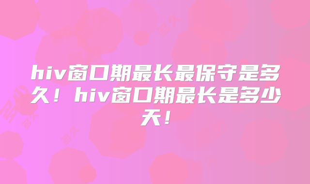 hiv窗口期最长最保守是多久!hiv窗口期最长是多少天!