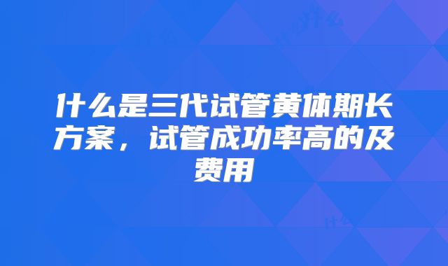 什么是三代试管黄体期长方案,试管成功率高的及费用