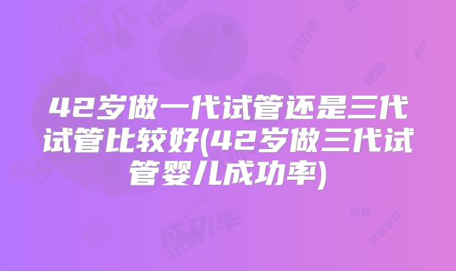42岁做一代试管还是三代试管比较好(42岁做三代试管婴儿成功率)