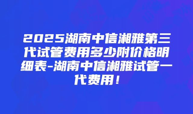2025湖南中信湘雅第三代试管费用多少附价格明细表-湖南中信湘雅试管一代费用！