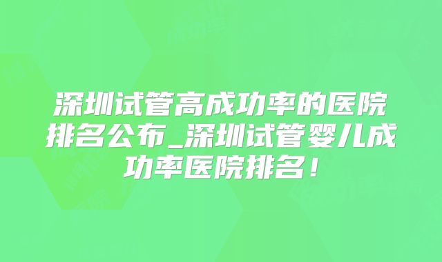 深圳试管高成功率的医院排名公布_深圳试管婴儿成功率医院排名!
