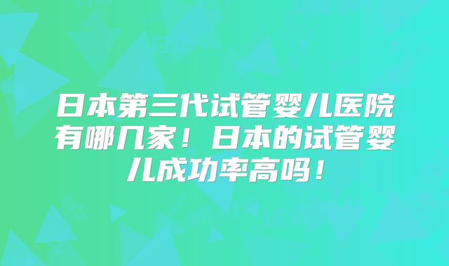日本第三代试管婴儿医院有哪几家!日本的试管婴儿成功率高吗!