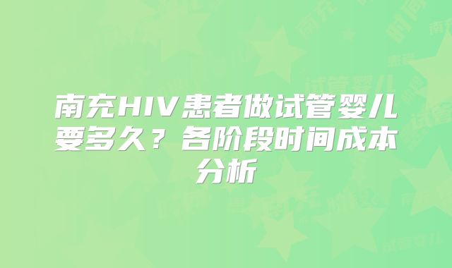 南充HIV患者做试管婴儿要多久?各阶段时间成本分析