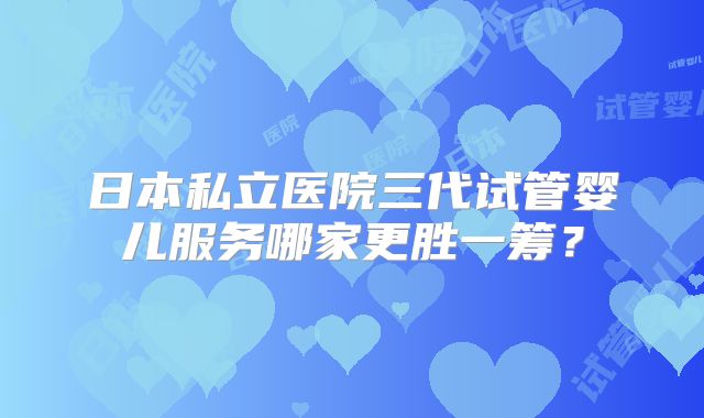 日本私立医院三代试管婴儿服务哪家更胜一筹?