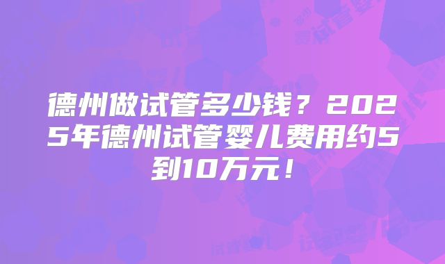 德州做试管多少钱？2025年德州试管婴儿费用约5到10万元！