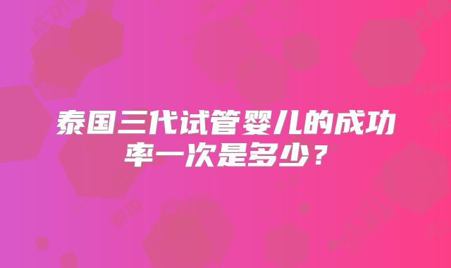 泰国三代试管婴儿的成功率一次是多少？