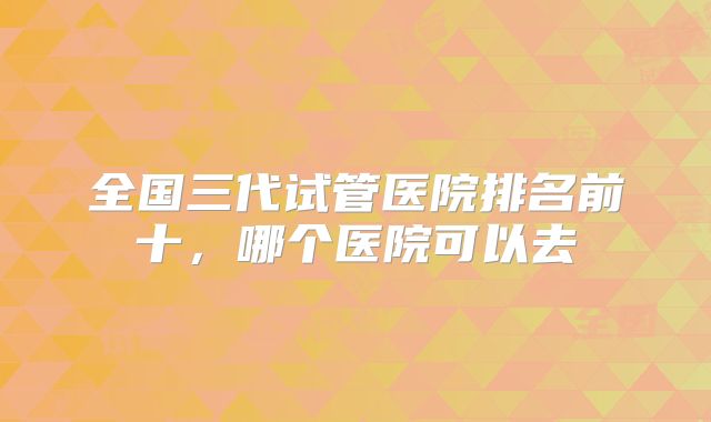 全国三代试管医院排名前十,哪个医院可以去