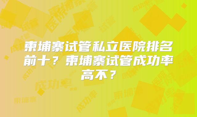 柬埔寨试管私立医院排名前十？柬埔寨试管成功率高不？