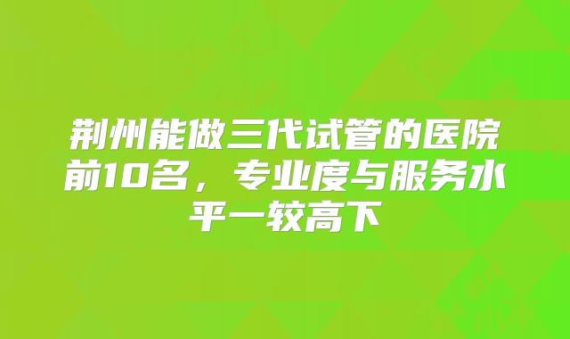 荆州能做三代试管的医院前10名,专业度与服务水平一较高下