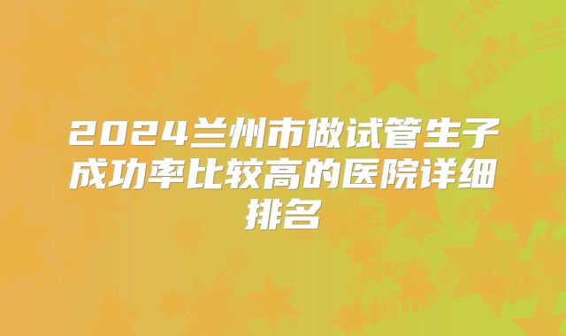 2024兰州市做试管生子成功率比较高的医院详细排名