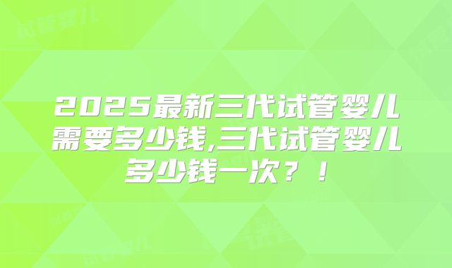2025最新三代试管婴儿需要多少钱,三代试管婴儿多少钱一次？！