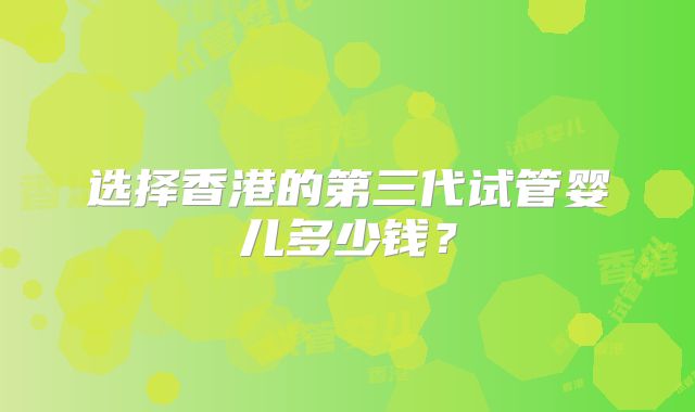 选择香港的第三代试管婴儿多少钱?