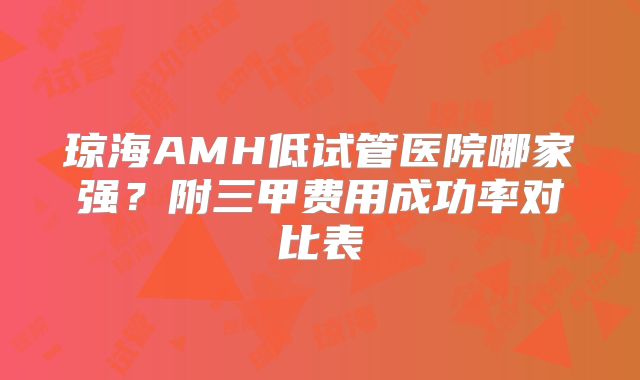 琼海AMH低试管医院哪家强？附三甲费用成功率对比表