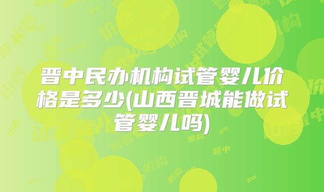 晋中民办机构试管婴儿价格是多少(山西晋城能做试管婴儿吗)