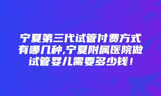 宁夏第三代试管付费方式有哪几种,宁夏附属医院做试管婴儿需要多少钱!