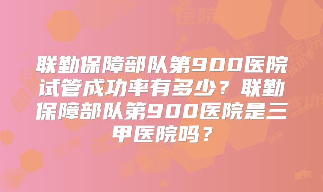 联勤保障部队第900医院试管成功率有多少？联勤保障部队第900医院是三甲医院吗？