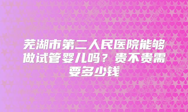 芜湖市第二人民医院能够做试管婴儿吗?贵不贵需要多少钱