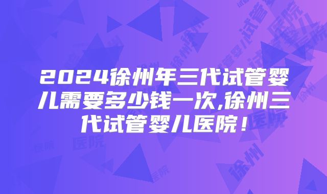 2024徐州年三代试管婴儿需要多少钱一次,徐州三代试管婴儿医院!
