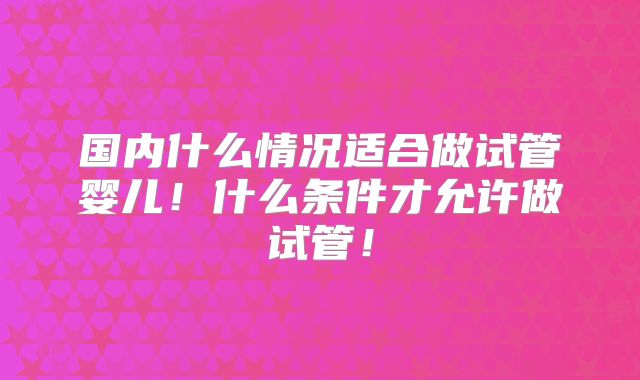 国内什么情况适合做试管婴儿!什么条件才允许做试管!