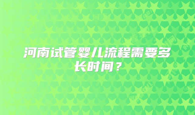 河南试管婴儿流程需要多长时间?