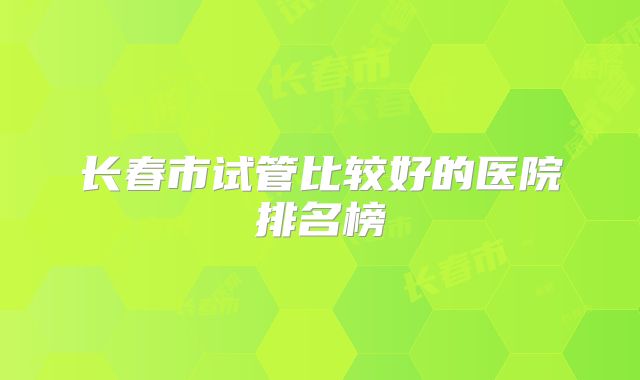 长春市试管比较好的医院排名榜