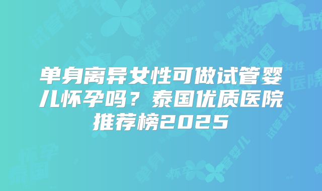 单身离异女性可做试管婴儿怀孕吗?泰国优质医院推荐榜2025