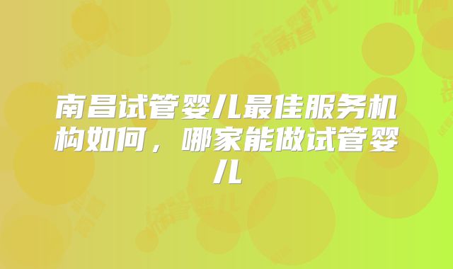 南昌试管婴儿最佳服务机构如何，哪家能做试管婴儿