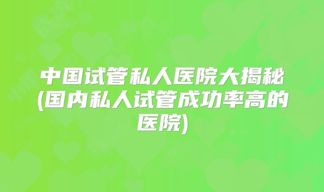 中国试管私人医院大揭秘(国内私人试管成功率高的医院)