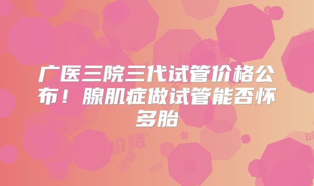 广医三院三代试管价格公布！腺肌症做试管能否怀多胎