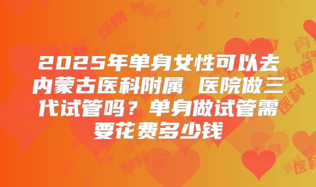 2025年单身女性可以去内蒙古医科附属 医院做三代试管吗?单身做试管需要花费多少钱